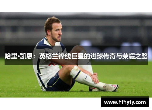 哈里·凯恩：英格兰锋线巨星的进球传奇与荣耀之路