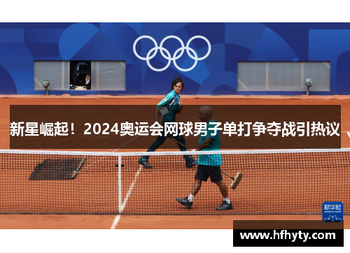 新星崛起！2024奥运会网球男子单打争夺战引热议